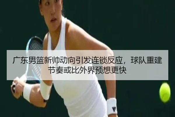 广东男篮新帅动向引发连锁反应，球队重建节奏或比外界预想更快